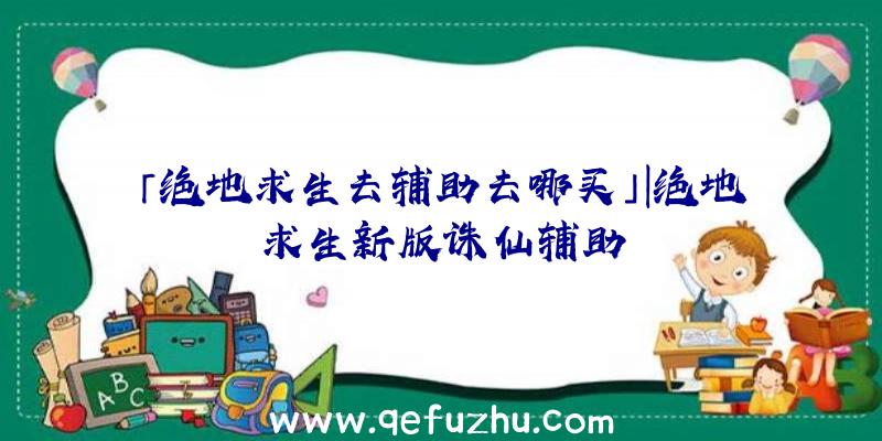 「绝地求生去辅助去哪买」|绝地求生新版诛仙辅助